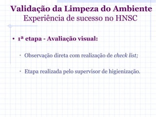 • 1ª etapa - Avaliação visual:
• Observação direta com realização de check list;
• Etapa realizada pelo supervisor de higienização.
Validação da Limpeza do Ambiente
Experiência de sucesso no HNSC
 
