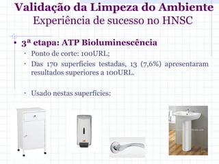 • 3ª etapa: ATP Bioluminescência
• Ponto de corte: 100URL;
• Das 170 superfícies testadas, 13 (7,6%) apresentaram
resultados superiores a 100URL.
• Usado nestas superfícies:
Validação da Limpeza do Ambiente
Experiência de sucesso no HNSC
 