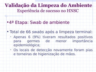 • Total de 66 swabs após a limpeza terminal:
• Apenas 6 (9%) tiveram resultados positivos
para germes de menor importância
epidemiológica;
• Os locais de detecção novamente foram pias
e torneiras de higienização de mãos.
Validação da Limpeza do Ambiente
Experiência de sucesso no HNSC
•4ª Etapa: Swab de ambiente
 