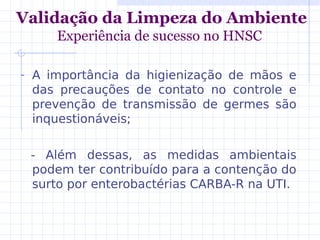 - A importância da higienização de mãos e
das precauções de contato no controle e
prevenção de transmissão de germes são
inquestionáveis;
- Além dessas, as medidas ambientais
podem ter contribuído para a contenção do
surto por enterobactérias CARBA-R na UTI.
Validação da Limpeza do Ambiente
Experiência de sucesso no HNSC
 