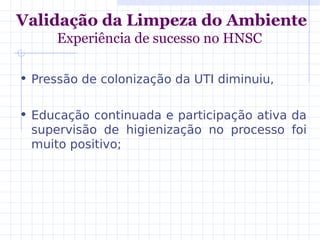 Validação da Limpeza do Ambiente
Experiência de sucesso no HNSC
• Pressão de colonização da UTI diminuiu,
• Educação continuada e participação ativa da
supervisão de higienização no processo foi
muito positivo;
 