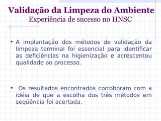 Validação da Limpeza do Ambiente
Experiência de sucesso no HNSC
• A implantação dos métodos de validação da
limpeza terminal foi essencial para identificar
as deficiências na higienização e acrescentou
qualidade ao processo.
• Os resultados encontrados corroboram com a
idéia de que a escolha dos três métodos em
seqüência foi acertada.
 