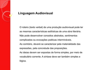 Linguagem Audiovisual
O roteiro (texto verbal) de uma produção audiovisual pode ter
as mesmas características estilísticas de uma obra literária.
Não pode desenvolver conceitos abstratos, sentimentos
complicados ou evocações poéticas intermináveis.
Ao contrário, deverá se caracterizar pela materialidade das
expressões, pela concretude das proposições.
As ideias devem ser expostas de forma simples, por meio de
vocabulário corrente. A sintaxe deve ser também simples e
lógica.
 