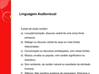 Linguagem Audiovisual
A pista de áudio contém:
a) Locução/narração: discurso verbal de uma única fonte
emissora;
b) Diálogo ou discurso verbal de duas ou mais fontes
relacionadas;
c) Conversação ou discursos entrelaçados, com várias fontes;
d) Música, erudita ou popular, com caráter significativo ou
ilustrativo;
e) Som ambiente, de caráter natural ou resultante da atividade
humana;
 