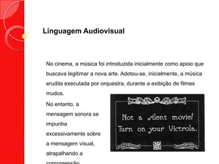 Linguagem Audiovisual
No cinema, a música foi introduzida inicialmente como apoio que
buscava legitimar a nova arte. Adotou-se, inicialmente, a música
erudita executada por orquestra, durante a exibição de filmes
mudos.
No entanto, a
mensagem sonora se
impunha
excessivamente sobre
a mensagem visual,
atrapalhando a
 