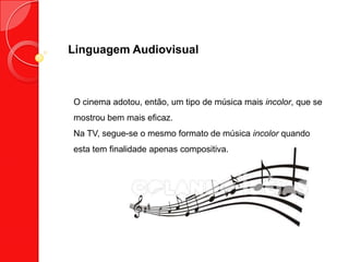 Linguagem Audiovisual
O cinema adotou, então, um tipo de música mais incolor, que se
mostrou bem mais eficaz.
Na TV, segue-se o mesmo formato de música incolor quando
esta tem finalidade apenas compositiva.
 