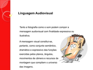 Linguagem Audiovisual
Tanto a fotografia como o som podem compor a
mensagem audiovisual com finalidade expressiva ou
ilustrativa.
A mensagem visual constitui-se,
portanto, como conjunto semântico,
dramático e expressivo das funções
exercidas pelos planos, ângulos,
movimentos de câmera e recursos de
montagem que compõem o universo
das imagens.
 