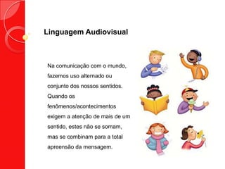 Linguagem Audiovisual
Na comunicação com o mundo,
fazemos uso alternado ou
conjunto dos nossos sentidos.
Quando os
fenômenos/acontecimentos
exigem a atenção de mais de um
sentido, estes não se somam,
mas se combinam para a total
apreensão da mensagem.
 