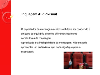 Linguagem Audiovisual
O espectador da mensagem audiovisual deve ser conduzido a
um jogo de equilíbrio entre os diferentes estímulos
construtores da mensagem.
A prioridade é a inteligibilidade da mensagem. Não se pode
apresentar um audiovisual que nada signifique para o
espectador.
 