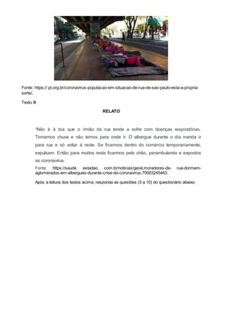 Fonte: https:// pt.org.br/coronavirus-populacao-em-situacao-de-rua-de-sao-paulo-esta-a-propria-
sorte/.
Texto III
RELATO
“Não é à toa que o irmão da rua tende a sofre com doenças respiratórias.
Tomamos chuva e não temos para onde ir. O albergue durante o dia manda ir
para rua e só voltar à noite. Se ficarmos dentro do comércio temporariamente,
expulsam. Então para muitos resta ficarmos pelo chão, perambulando e expostos
ao coronavírus.
Fonte: https://saude. estadao. com.br/noticias/geral,moradores-de- rua-dormem-
aglomerados-em-albergues-durante-crise-do-coronavirus,70003245443.
Após a leitura dos textos acima, responda as questões (5 a 10) do questionário abaixo.
 