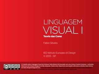 Linguagem
                                                            VIsual I
                                                              Teoria das Cores

                                                              Fabio Silveira



                                                              IED Istituto Europeo di Design
                                                              © 2013 - SP


                         O trabalho Aulas_Linguagem Visual do Professor Fabio Silveira foi licenciado com uma Licença Creative Commons - Atribuição-
                         NãoComercial-CompartilhaIgual 3.0 Não Adaptada. Podem estar disponíveis autorizações adicionais ao âmbito desta licença
                         em fabio.designerbr@gmail.com. Este é um trabalho destinado ao âmbito acadêmico. O uso das imagens neste documento
                         servem apenas para ilustrar os exemplos dos conceitos e tecnicas apresentadas em sala de aula.
Teoria das Cores | IED | BR | SP | Fabio Silveira
 