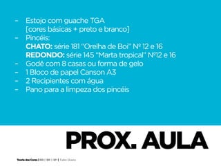–	 Estojo com guache TGA
	 [cores básicas + preto e branco]
–	Pincéis:
	 CHATO: série 181 “Orelha de Boi” Nº 12 e 16
	 REDONDO: série 145 “Marta tropical” Nº12 e 16
–	 Godê com 8 casas ou forma de gelo
–	 1 Bloco de papel Canson A3
–	 2 Recipientes com água
–	 Pano para a limpeza dos pincéis




                                        prox. aula
Teoria das Cores | IED | BR | SP | Fabio Silveira
 