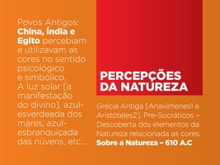 Povos Antigos:
China, Índia e
Egito percebiam
e utilizavam as
cores no sentido
psicológico
e simbólico.                                         percepções
A luz solar [a                                       da natureza
manifestação
do divino], azul-                                   Grécia Antiga [Anaxímenes1 e
esverdeada dos                                      Aristóteles2]. Pre-Socráticos –
mares, azul-                                        Descoberta dos elementos da
esbranquiçada                                       Natureza relacionada as cores,
das núvens, etc...                                  Sobre a Natureza – 610 A.C

Teoria das Cores | IED | BR | SP | Fabio Silveira
 