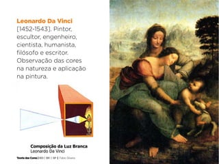 Leonardo Da Vinci
[1452-1543]. Pintor,
escultor, engenheiro,
cientista, humanista,
filósofo e escritor.
Observação das cores
na natureza e aplicação
na pintura.




           Composição da Luz Branca
           Leonardo Da Vinci	

Teoria das Cores | IED | BR | SP | Fabio Silveira
 