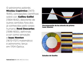 O astronomo polonês
Nicolau Copérnico [1473-
1543], concepções científicas
sobre cor; Galileu Galilei
[1564-1642], descrente de
outros sentidos fora dos
já conhecidos pelo corpo                            Decomposição da luz através do prisma
                                                    Isaac Newton
                                                     Decomposição da luz através do prisma
humano; René Descartes                              Isaac Newton	

[1596-1650], definindo
a cor como sensação
e Isaac Newton
[1672-1727] matemático
e astronomo, lança
em 1704 Óptica.


                                                    Estudos de Goethe

Teoria das Cores | IED | BR | SP | Fabio Silveira
 