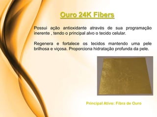 Ouro 24K Fibers
Possui ação antioxidante através de sua programação
inerente , tendo o principal alvo o tecido celular.

Regenera e fortalece os tecidos mantendo uma pele
brilhosa e viçosa. Proporciona hidratação profunda da pele.




                          Principal Ativo: Fibra de Ouro
 