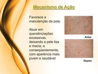 Mecanismo de Ação

Favorece a
manutenção da pele.

Atuar em
queratinizações
excessivas,            Antes

deixando a pele lisa
e macia, e
conseqüentemente,
com aparência mais
jovem e saudável
                       Depois
 