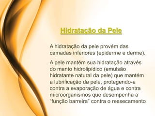 Hidratação da Pele

A hidratação da pele provém das
camadas inferiores (epiderme e derme).
A pele mantém sua hidratação através
do manto hidrolipídico (emulsão
hidratante natural da pele) que mantém
a lubrificação da pele, protegendo-a
contra a evaporação de água e contra
microorganismos que desempenha a
“função barreira” contra o ressecamento
 