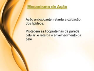 Mecanismo de Ação

Ação antioxidante, retarda a oxidação
dos lipídeos.

Protegem as lipoproteínas da parede
celular e retarda o envelhecimento da
pele
 