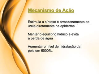 Mecanismo de Ação

Estimula a síntese e armazenamento de
uréia diretamente na epiderme

Manter o equilíbrio hídrico e evita
a perda de água

Aumentar o nível de hidratação da
pele em 6000%.
 