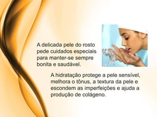 A delicada pele do rosto
pede cuidados especiais
para manter-se sempre
bonita e saudável.
     A hidratação protege a pele sensível,
     melhora o tônus, a textura da pele e
     escondem as imperfeições e ajuda a
     produção de colágeno.
 