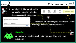 Crie uma conta:
1. Na página inicial do Linkedin,
no canto superior direito,
clique em cadastre-se agora.
2. Preencha as informações solicitadas, como
endereço de e-mail/telefone e senha.
Cuidado!
A senha é confidencial, não compartilhe ela com
ninguém!
Level 2
 