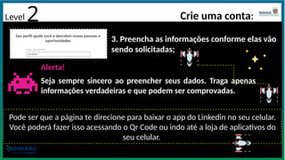 3. Preencha as informações conforme elas vão
sendo solicitadas;
Alerta!
Seja sempre sincero ao preencher seus dados. Traga apenas
informações verdadeiras e que podem ser comprovadas.
Pode ser que a página te direcione para baixar o app do Linkedin no seu celular.
Você poderá fazer isso acessando o Qr Code ou indo até a loja de aplicativos do
seu celular.
Level 2 Crie uma conta:
 