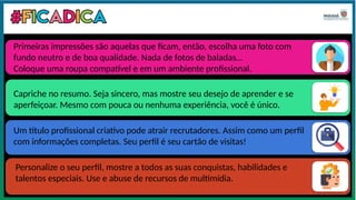 Primeiras impressões são aquelas que ficam, então, escolha uma foto com
fundo neutro e de boa qualidade. Nada de fotos de baladas…
Coloque uma roupa compatível e em um ambiente profissional.
Capriche no resumo. Seja sincero, mas mostre seu desejo de aprender e se
aperfeiçoar. Mesmo com pouca ou nenhuma experiência, você é único.
Um título profissional criativo pode atrair recrutadores. Assim como um perfil
com informações completas. Seu perfil é seu cartão de visitas!
Personalize o seu perfil, mostre a todos as suas conquistas, habilidades e
talentos especiais. Use e abuse de recursos de multimídia.
 