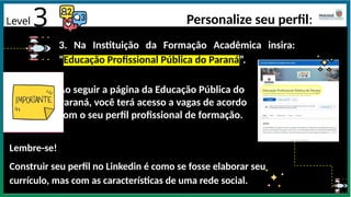Level 3 Personalize seu perfil:
3. Na Instituição da Formação Acadêmica insira:
“Educação Profissional Pública do Paraná”.
Ao seguir a página da Educação Pública do
Paraná, você terá acesso a vagas de acordo
com o seu perfil profissional de formação.
Lembre-se!
Construir seu perfil no Linkedin é como se fosse elaborar seu
currículo, mas com as características de uma rede social.
 