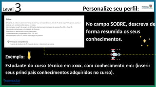 Level 3 Personalize seu perfil:
No campo SOBRE, descreva de
forma resumida os seus
conhecimentos.
Exemplo:
Estudante do curso técnico em xxxx, com conhecimento em: (inserir
seus principais conhecimentos adquiridos no curso).
 