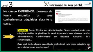Level 3 Personalize seu perfil:
No campo EXPERIÊNCIA, descreva de
forma resumida os seus
conhecimentos adquiridos durante o
curso. .
Exemplo: Curso Técnico em Administração: Tenho conhecimento em
criação e análise de planilhas de excel; Experiência com diversas tarefas
administrativas; Conhecimento em Recursos Humanos; Boa
comunicação…
Caso você tenha alguma experiência profissional (seja como estagiário ou
aprendiz) deve ser inserida aqui!
 