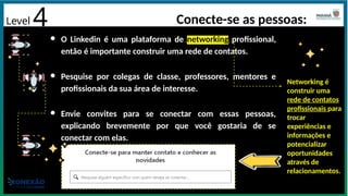 Level 4 Conecte-se as pessoas:
● O Linkedin é uma plataforma de networking profissional,
então é importante construir uma rede de contatos.
● Pesquise por colegas de classe, professores, mentores e
profissionais da sua área de interesse.
● Envie convites para se conectar com essas pessoas,
explicando brevemente por que você gostaria de se
conectar com elas.
Networking é
construir uma
rede de contatos
profissionais para
trocar
experiências e
informações e
potencializar
oportunidades
através de
relacionamentos.
 
