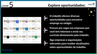 Level 5 Explore oportunidades:
O Linkedin oferece diversas
oportunidades para encontrar
emprego ou estágio.
Procure por vagas nas empresas que
você tem interesse e envie seu
currículo diretamente pelo LinkedIn.
Siga empresas e organizações
relevantes para receber atualizações
sobre oportunidades de trabalho.
 