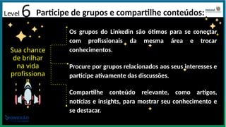 Level 6 Participe de grupos e compartilhe conteúdos:
Os grupos do Linkedin são ótimos para se conectar
com profissionais da mesma área e trocar
conhecimentos.
Procure por grupos relacionados aos seus interesses e
participe ativamente das discussões.
Compartilhe conteúdo relevante, como artigos,
notícias e insights, para mostrar seu conhecimento e
se destacar.
Sua chance
de brilhar
na vida
profissiona
l!
 