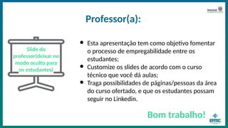 Professor(a):
Slide do
professor(deixar no
modo oculto para
os estudantes)
● Esta apresentação tem como objetivo fomentar
o processo de empregabilidade entre os
estudantes;
● Customize os slides de acordo com o curso
técnico que você dá aulas;
● Traga possibilidades de páginas/pessoas da área
do curso ofertado, e que os estudantes possam
seguir no Linkedin.
Bom trabalho!
 