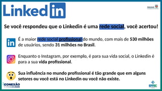 Se você respondeu que o Linkedin é uma rede social, você acertou!
É a maior rede social profissional do mundo, com mais de 530 milhões
de usuários, sendo 31 milhões no Brasil.
Enquanto o Instagram, por exemplo, é para sua vida social, o Linkedin é
para a sua vida profissional.
Sua influência no mundo profissional é tão grande que em alguns
setores ou você está no Linkedin ou você não existe.
 