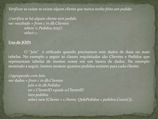 Verificar se existe se existe algum cliente que nunca tenha feito um pedido:
//verifica se há algum cliente sem pedido
var resultado = from c in db.Clientes
where !c.Pedidos.Any()
select c;
Uso de JOIN
O “join” é utilizado quando precisamos unir dados de duas ou mais
tabelas. No exemplo a seguir as classes requisitadas são Clientes e Pedidos que
representam tabelas de mesmo nome em um banco de dados. No exemplo
mostrado a seguir, iremos mostrar quantos pedidos existem para cada cliente:
//agrupando com Join
var dados = from c in db.Clientes
join o in db.Pedidos
on c.ClienteID equals o.ClienteID
into pedidos
select new {Cliente = c.Nome, QtdePedidos = pedidos.Count()};
 