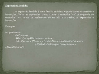 Expressões lambda:
A expressão lambda é uma função anônima e pode conter expressões e
instruções. Todas as expressões lambda usam o operador “=>”. À esquerda do
operador =>, temos os parâmetros de entrada e à direita, as expressões e
instruções.
Exemplo:
var produtos =
db.Produtos
.Where(p=> p.Discontinued == true)
.Select(s=> new {Nome = p.ProdutoNome, UnidadesEmEstoque =
p.UnidadesEmEstoque, PrecoUnitario =
s.PrecoUnitario});
 