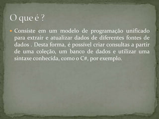  Consiste em um modelo de programação unificado
para extrair e atualizar dados de diferentes fontes de
dados . Desta forma, é possível criar consultas a partir
de uma coleção, um banco de dados e utilizar uma
sintaxe conhecida, como o C#, por exemplo.
 