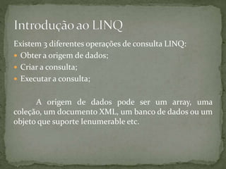 Existem 3 diferentes operações de consulta LINQ:
 Obter a origem de dados;
 Criar a consulta;
 Executar a consulta;
A origem de dados pode ser um array, uma
coleção, um documento XML, um banco de dados ou um
objeto que suporte Ienumerable etc.
 