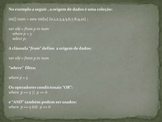No exemplo a seguir , a origem de dados é uma coleção:
int[] num = new int[11] {0,1,2,3,4,5,6,7,8,9,10} ;
var obj = from p in num
where p > 5
select p;
A cláusula “from” define a origem de dados:
var obj = from p in num
“where” filtra:
where p > 5
Os operadores condicionais “OR”:
where p == 5 || p == 6
e “AND” também podem ser usados:
where p == 5 && p == 6
 