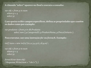 A cláusula “select” aparece no final e executa a consulta:
var obj = from p in num
where p > 5
select p;
Caso queira exibir campos específicos, defina as propriedades que contêm
os dados como por exemplo:
var produtos = from p in db.Produtos
select new { p.CategoriaID, p.ProdutoNome, p.PrecoUnitario };
Para executar, use uma instrução for ou foreach. Exemplo:
int[] num = new int[11] {0,1,2,3,4,5,6,7,8,9,10} ;
var obj = from p in num
where p > 5
select p;
foreach(var item obj)
{ Response.Write(item + “<br/>”); }
 