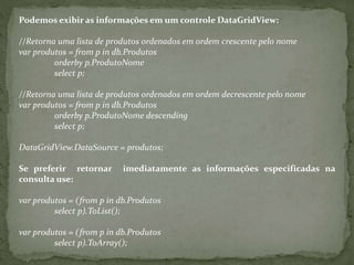 Podemos exibir as informações em um controle DataGridView:
//Retorna uma lista de produtos ordenados em ordem crescente pelo nome
var produtos = from p in db.Produtos
orderby p.ProdutoNome
select p;
//Retorna uma lista de produtos ordenados em ordem decrescente pelo nome
var produtos = from p in db.Produtos
orderby p.ProdutoNome descending
select p;
DataGridView.DataSource = produtos;
Se preferir retornar imediatamente as informações especificadas na
consulta use:
var produtos = (from p in db.Produtos
select p).ToList();
var produtos = (from p in db.Produtos
select p).ToArray();
 