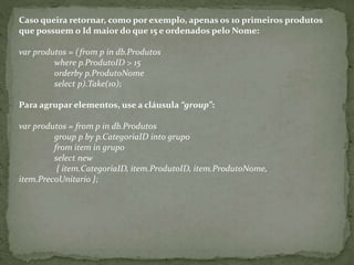 Caso queira retornar, como por exemplo, apenas os 10 primeiros produtos
que possuem o Id maior do que 15 e ordenados pelo Nome:
var produtos = (from p in db.Produtos
where p.ProdutoID > 15
orderby p.ProdutoNome
select p).Take(10);
Para agrupar elementos, use a cláusula “group”:
var produtos = from p in db.Produtos
group p by p.CategoriaID into grupo
from item in grupo
select new
{ item.CategoriaID, item.ProdutoID, item.ProdutoNome,
item.PrecoUnitario };
 
