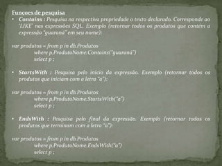 Funçoes de pesquisa
• Contains : Pesquisa na respectiva propriedade o texto declarado. Corresponde ao
‘LIKE’ nas expressões SQL. Exemplo (retornar todos os produtos que contém a
expressão “guaraná” em seu nome):
var produtos = from p in db.Produtos
where p.ProdutoNome.Contains(“guaraná”)
select p ;
• StartsWith : Pesquisa pelo início da expressão. Exemplo (retornar todos os
produtos que iniciam com a letra “a”):
var produtos = from p in db.Produtos
where p.ProdutoNome.StartsWith(“a”)
select p ;
• EndsWith : Pesquisa pelo final da expressão. Exemplo (retornar todos os
produtos que terminam com a letra “a”):
var produtos = from p in db.Produtos
where p.ProdutoNome.EndsWith(“a”)
select p ;
 