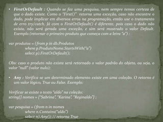 • FirstOrDefault : Quando se faz uma pesquisa, nem sempre temos certeza de
que o dado existe. Como o “First()” retorna uma exceção, caso não encontre o
dado, pode implicar em diversos erros na programação, então use o tratamento
de erro try/catch. Já com o FirstOrDefault() é diferente, pois caso o dado não
exista, não será gerada uma exceção, e sim será mostrado o valor Default.
Exemplo (retornar o primeiro produto que começa com a letra “a”) :
var produtos = (from p in db.Produtos
where p.ProdutoNome.StartsWith(“a”)
select p).FirstOrDefault();
Obs: caso o produto não exista será retornado o valor padrão do objeto, ou seja, o
valor “null” (valor nulo);
• Any : Verifica se um determinado elemento existe em uma coleção. O retorno é
um valor lógico, True ou False. Exemplo:
Verificar se existe o texto “aldo” na coleção:
string[] nomes = {“Sabrina”, “Karina”, “Reginaldo”} ;
var pesquisa = (from n in nomes
where n.Contains(“aldo”)
select n).Any(); // retorna True
 