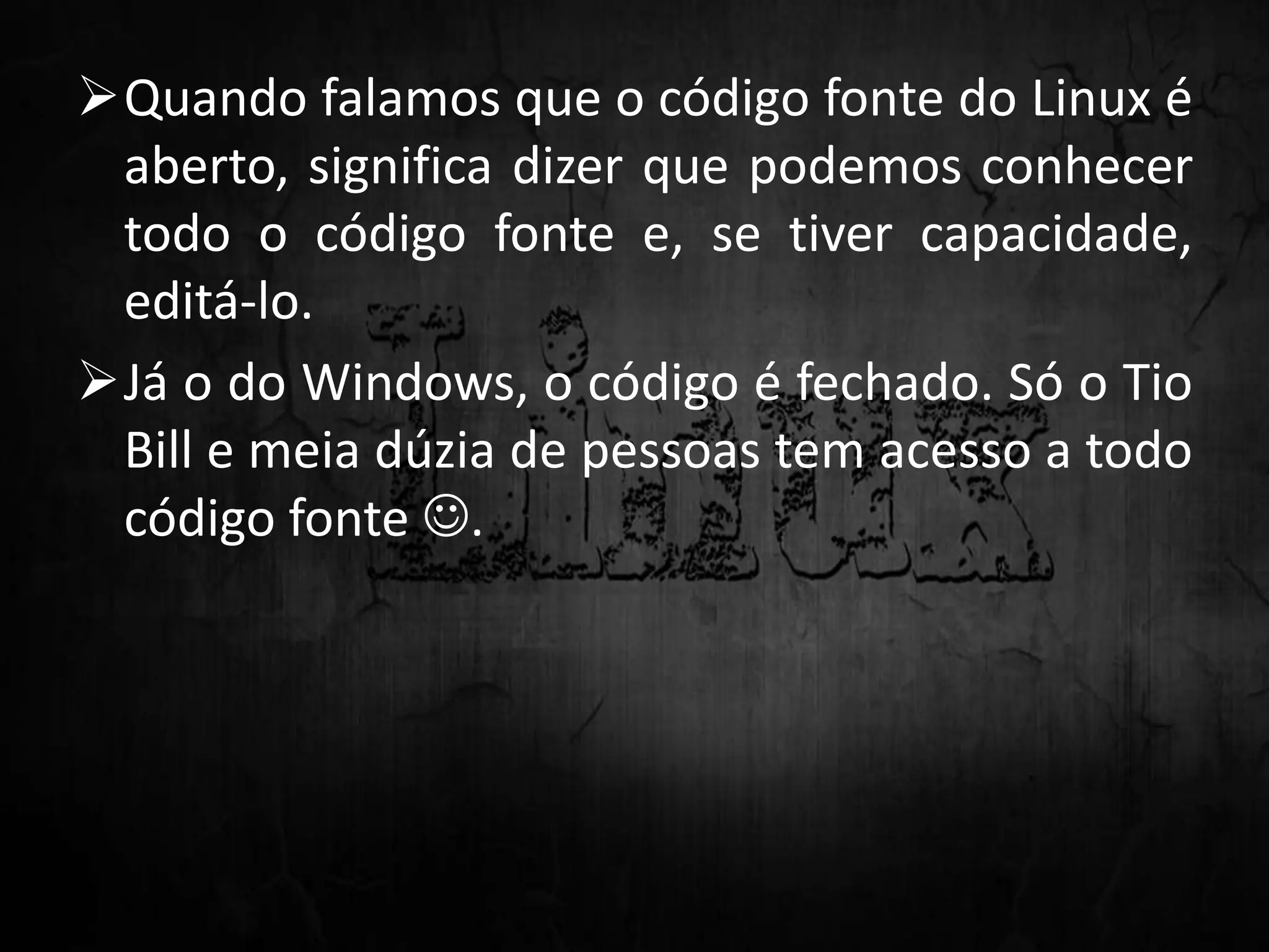 Quando falamos que o código fonte do Linux é
aberto, significa dizer que podemos conhecer
todo o código fonte e, se tiver capacidade,
editá-lo.
Já o do Windows, o código é fechado. Só o Tio
Bill e meia dúzia de pessoas tem acesso a todo
código fonte .
 