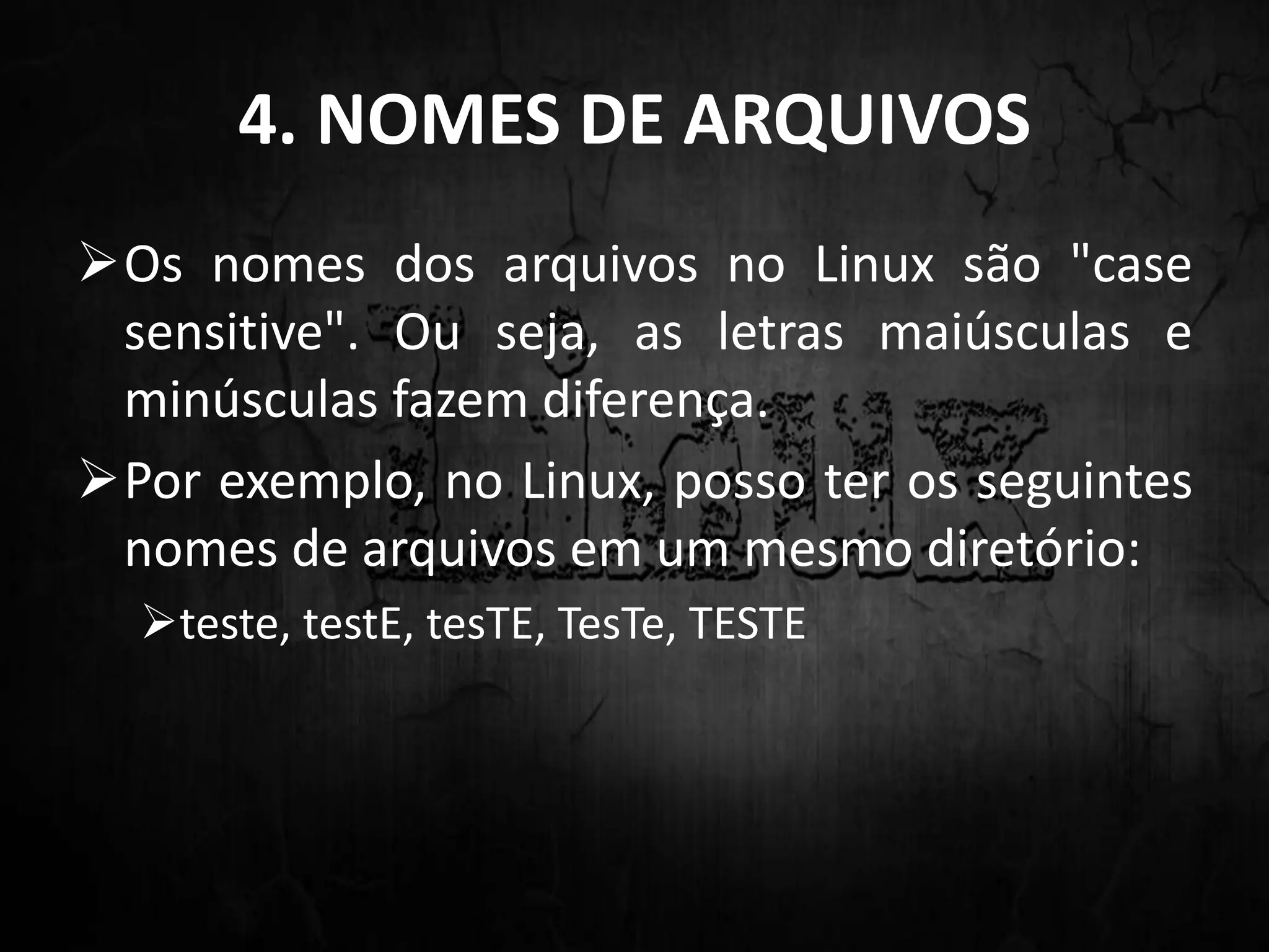 4. NOMES DE ARQUIVOS
Os nomes dos arquivos no Linux são "case
sensitive". Ou seja, as letras maiúsculas e
minúsculas fazem diferença.
Por exemplo, no Linux, posso ter os seguintes
nomes de arquivos em um mesmo diretório:
teste, testE, tesTE, TesTe, TESTE
 