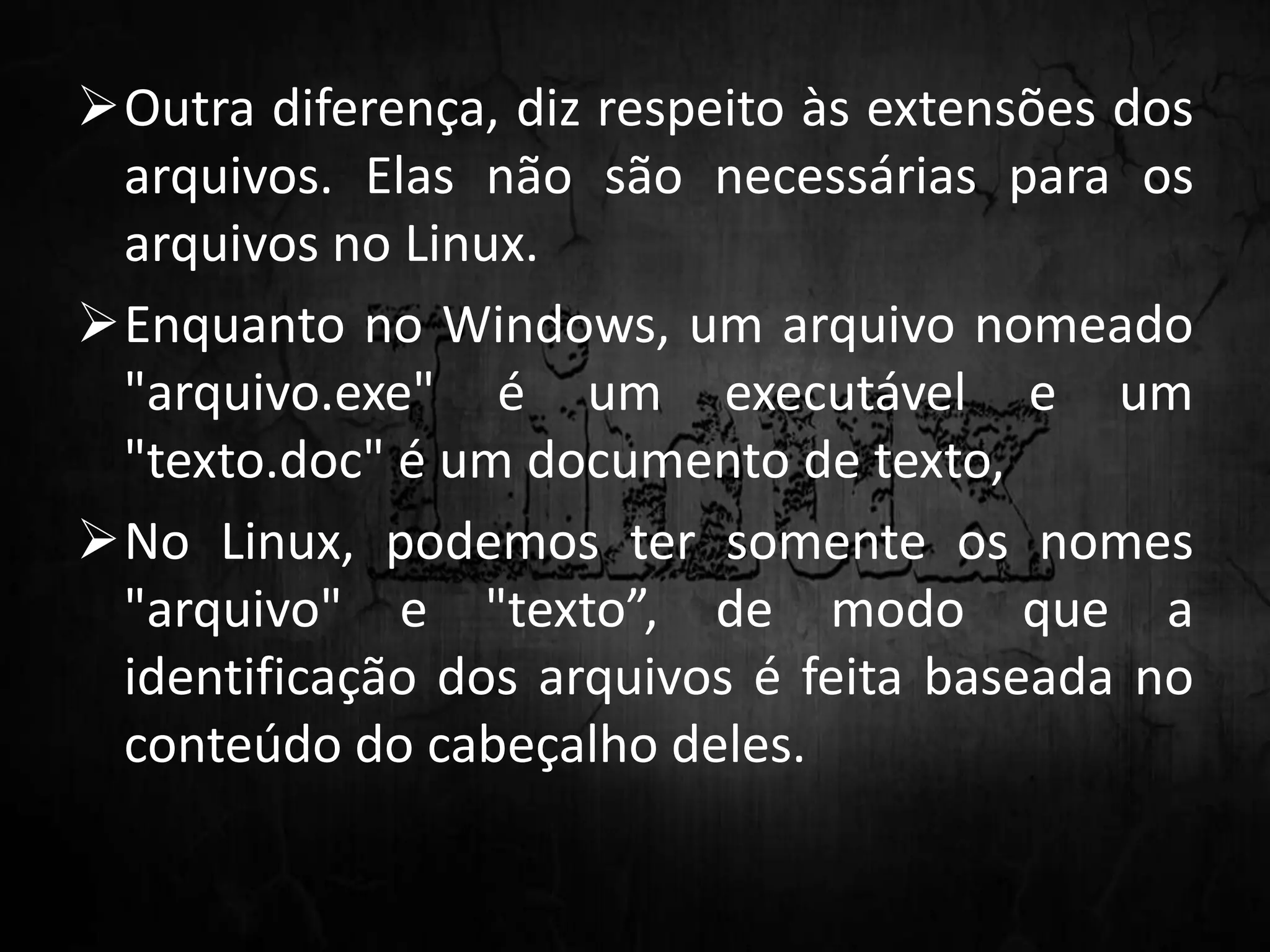 Outra diferença, diz respeito às extensões dos
arquivos. Elas não são necessárias para os
arquivos no Linux.
Enquanto no Windows, um arquivo nomeado
"arquivo.exe" é um executável e um
"texto.doc" é um documento de texto,
No Linux, podemos ter somente os nomes
"arquivo" e "texto”, de modo que a
identificação dos arquivos é feita baseada no
conteúdo do cabeçalho deles.
 