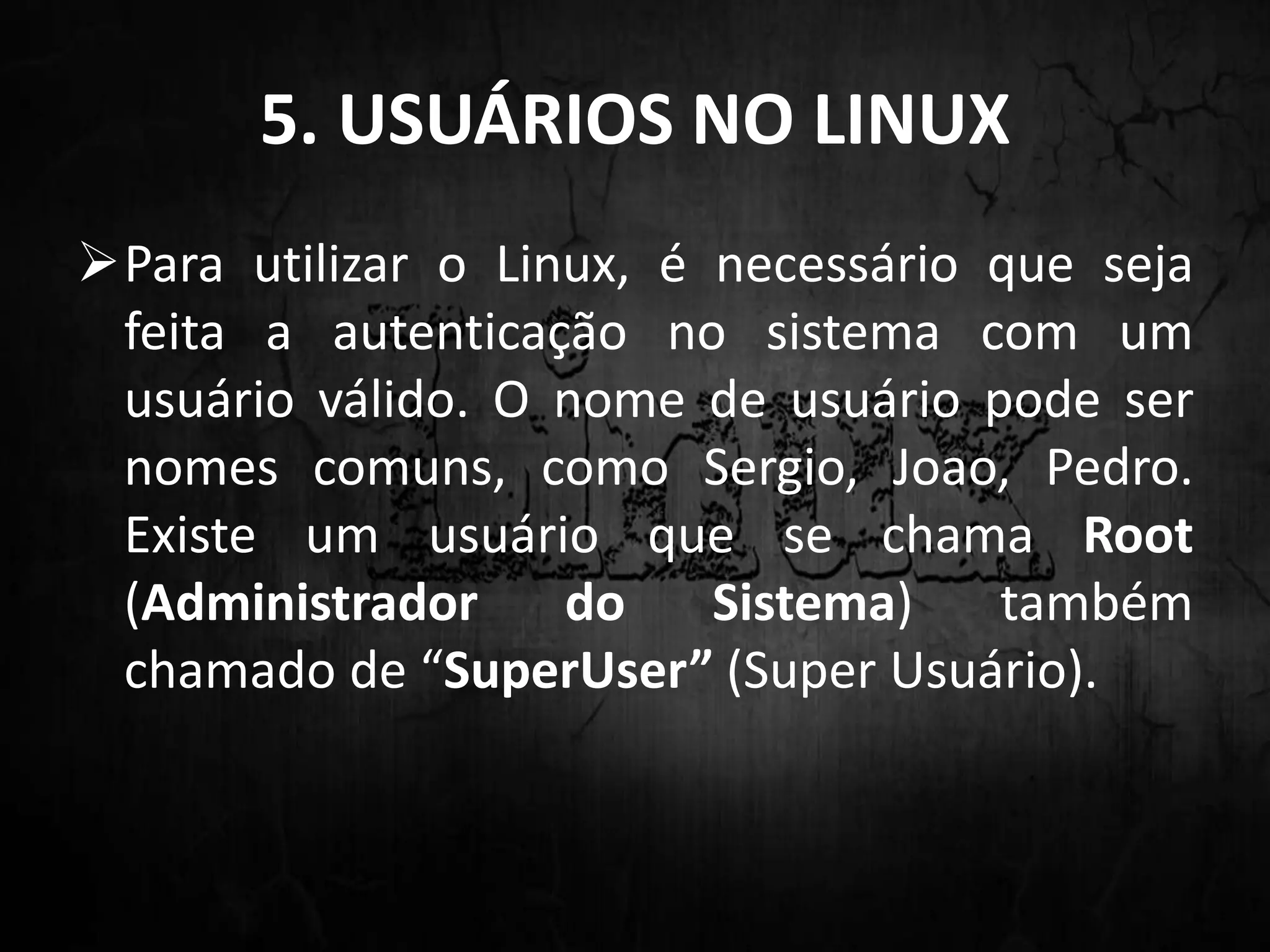 5. USUÁRIOS NO LINUX
Para utilizar o Linux, é necessário que seja
feita a autenticação no sistema com um
usuário válido. O nome de usuário pode ser
nomes comuns, como Sergio, Joao, Pedro.
Existe um usuário que se chama Root
(Administrador do Sistema) também
chamado de “SuperUser” (Super Usuário).
 